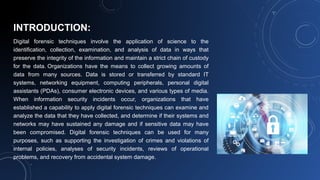 INTRODUCTION:
Digital forensic techniques involve the application of science to the
identification, collection, examination, and analysis of data in ways that
preserve the integrity of the information and maintain a strict chain of custody
for the data. Organizations have the means to collect growing amounts of
data from many sources. Data is stored or transferred by standard IT
systems, networking equipment, computing peripherals, personal digital
assistants (PDAs), consumer electronic devices, and various types of media.
When information security incidents occur, organizations that have
established a capability to apply digital forensic techniques can examine and
analyze the data that they have collected, and determine if their systems and
networks may have sustained any damage and if sensitive data may have
been compromised. Digital forensic techniques can be used for many
purposes, such as supporting the investigation of crimes and violations of
internal policies, analyses of security incidents, reviews of operational
problems, and recovery from accidental system damage.
 