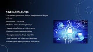 ROLES & CAPABILITIES:
•The collection, preservation, analysis, and presentation of digital
evidence.
•Admissible in a court of law
•Usable for internal disciplinary hearings
•Supporting data for internal incident reports
•Assisting/furthering other investigations.
•Shows possession/handling of digital data
•Show use/abuse of IT infrastructure & services
•Shows evidence of policy violation or illegal activity
 