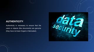 AUTHENTICITY:
Authenticity is necessary to ensure that the
users or objects (like documents) are genuine
(they have not been forged or fabricated).
 