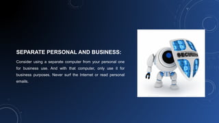 SEPARATE PERSONAL AND BUSINESS:
Consider using a separate computer from your personal one
for business use. And with that computer, only use it for
business purposes. Never surf the Internet or read personal
emails.
 