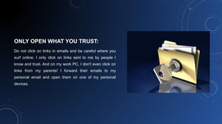 ONLY OPEN WHAT YOU TRUST:
Do not click on links in emails and be careful where you
surf online. I only click on links sent to me by people I
know and trust. And on my work PC, I don't even click on
links from my parents! I forward their emails to my
personal email and open them on one of my personal
devices.
 