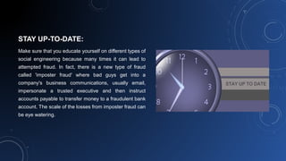 STAY UP-TO-DATE:
Make sure that you educate yourself on different types of
social engineering because many times it can lead to
attempted fraud. In fact, there is a new type of fraud
called 'imposter fraud' where bad guys get into a
company's business communications, usually email,
impersonate a trusted executive and then instruct
accounts payable to transfer money to a fraudulent bank
account. The scale of the losses from imposter fraud can
be eye watering.
 