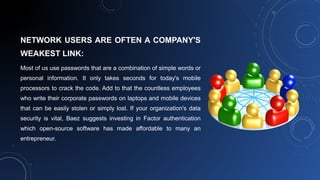 NETWORK USERS ARE OFTEN A COMPANY'S
WEAKEST LINK:
Most of us use passwords that are a combination of simple words or
personal information. It only takes seconds for today's mobile
processors to crack the code. Add to that the countless employees
who write their corporate passwords on laptops and mobile devices
that can be easily stolen or simply lost. If your organization's data
security is vital, Baez suggests investing in Factor authentication
which open-source software has made affordable to many an
entrepreneur.
 