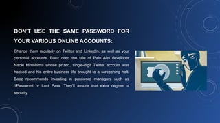 DON'T USE THE SAME PASSWORD FOR
YOUR VARIOUS ONLINE ACCOUNTS:
Change them regularly on Twitter and LinkedIn, as well as your
personal accounts. Baez cited the tale of Palo Alto developer
Naoki Hiroshima whose prized, single-digit Twitter account was
hacked and his entire business life brought to a screeching halt.
Baez recommends investing in password managers such as
1Password or Last Pass. They'll assure that extra degree of
security.
 