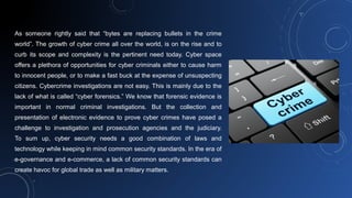 As someone rightly said that “bytes are replacing bullets in the crime
world”. The growth of cyber crime all over the world, is on the rise and to
curb its scope and complexity is the pertinent need today. Cyber space
offers a plethora of opportunities for cyber criminals either to cause harm
to innocent people, or to make a fast buck at the expense of unsuspecting
citizens. Cybercrime investigations are not easy. This is mainly due to the
lack of what is called “cyber forensics.” We know that forensic evidence is
important in normal criminal investigations. But the collection and
presentation of electronic evidence to prove cyber crimes have posed a
challenge to investigation and prosecution agencies and the judiciary.
To sum up, cyber security needs a good combination of laws and
technology while keeping in mind common security standards. In the era of
e-governance and e-commerce, a lack of common security standards can
create havoc for global trade as well as military matters.
 