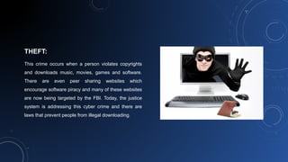 THEFT:
This crime occurs when a person violates copyrights
and downloads music, movies, games and software.
There are even peer sharing websites which
encourage software piracy and many of these websites
are now being targeted by the FBI. Today, the justice
system is addressing this cyber crime and there are
laws that prevent people from illegal downloading.
 