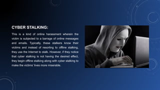 CYBER STALKING:
This is a kind of online harassment wherein the
victim is subjected to a barrage of online messages
and emails. Typically, these stalkers know their
victims and instead of resorting to offline stalking,
they use the Internet to stalk. However, if they notice
that cyber stalking is not having the desired effect,
they begin offline stalking along with cyber stalking to
make the victims’ lives more miserable.
 