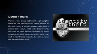 IDENTITY THEFT:
This has become a major problem with people using the
Internet for cash transactions and banking services. In
this cyber crime, a criminal accesses data about a
person’s bank account, credit cards, Social Security,
debit card and other sensitive information to siphon
money or to buy things online in the victim’s name. It can
result in major financial losses for the victim and even
spoil the victim’s credit history.
 