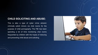 CHILD SOLICITING AND ABUSE:
This is also a type of cyber crime wherein
criminals solicit minors via chat rooms for the
purpose of child pornography. The FBI has been
spending a lot of time monitoring chat rooms
frequented by children with the hopes of reducing
and preventing child abuse and soliciting.
 