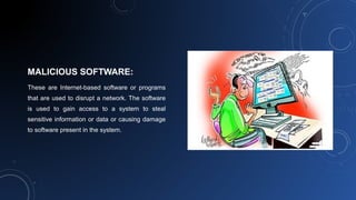 MALICIOUS SOFTWARE:
These are Internet-based software or programs
that are used to disrupt a network. The software
is used to gain access to a system to steal
sensitive information or data or causing damage
to software present in the system.
 