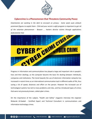Cybercrime is a Phenomenon that Threatens Community Peace
Extortionists are working in the dark to encroach on privacy - Some weak souls ambush
prominent figures to exploit them - (Tell and your secret is safe) program is important to get rid
of the extortion phenomenon - Beware ... hackers deceive victims through applications
dedicated for that
Progress in information and communications has played a large and important role in people's
lives and their dealings, as the computer became the basis for dealing between individuals,
companies and institutions. The trend towards the use of electronic information networks has
increased in recent times as an international communication tool in different walks of life, thus
saving a lot of speed, distances and effort on the person. However the increased use of
technological systems has led to many problems and risks, and has introduced types of crimes
that were not previously known, called cyber crimes.
On the importance of the subject, "Health and Safety" magazine interview the engineer
Mubarak Al-Hadadi - Certified Expert and Technical Consultant in communications and
information technology crimes.
 