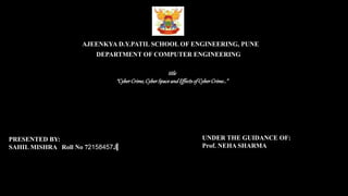 AJEENKYA D.Y.PATIL SCHOOL OF ENGINEERING, PUNE
DEPARTMENT OF COMPUTER ENGINEERING
title
“CyberCrime,CyberSpaceandEffectsofCyberCrime…”
PRESENTED BY:
SAHIL MISHRA Roll No 72158457J
UNDER THE GUIDANCE OF:
Prof. NEHA SHARMA
 