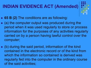 INDIAN EVIDENCE ACT (Amended)
 65 B (2) The conditions are as following:
 (a) the computer output was produced during the
period when it was used regularly to store or process
information for the purposes of any activities regularly
carried on by a person having lawful control over the
computer;
 (b) during the said period, information of the kind
contained in the electronic record or of the kind from
which the information so contained is derived was
regularly fed into the computer in the ordinary course
of the said activities;
 
