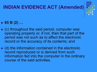INDIAN EVIDENCE ACT (Amended)
 65 B (2) …
 (c) throughout the said period, computer was
operating properly or, if not, then that part of the
period was not such as to affect the electronic
record or the accuracy of its contents; and
 (d) the information contained in the electronic
record reproduced or is derived from such
information fed into the computer in the ordinary
course of the said activities.
 