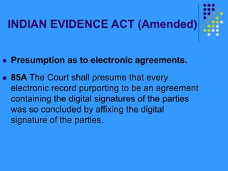 INDIAN EVIDENCE ACT (Amended)
 Presumption as to electronic agreements.
 85A The Court shall presume that every
electronic record purporting to be an agreement
containing the digital signatures of the parties
was so concluded by affixing the digital
signature of the parties.
 