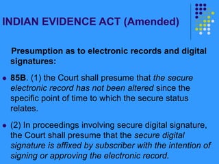 INDIAN EVIDENCE ACT (Amended)
Presumption as to electronic records and digital
signatures:
 85B. (1) the Court shall presume that the secure
electronic record has not been altered since the
specific point of time to which the secure status
relates.
 (2) In proceedings involving secure digital signature,
the Court shall presume that the secure digital
signature is affixed by subscriber with the intention of
signing or approving the electronic record.
 