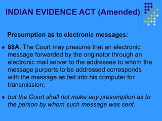 INDIAN EVIDENCE ACT (Amended)
Presumption as to electronic messages:
 88A. The Court may presume that an electronic
message forwarded by the originator through an
electronic mail server to the addressee to whom the
message purports to be addressed corresponds
with the message as fed into his computer for
transmission;
 but the Court shall not make any presumption as to
the person by whom such message was sent.
 