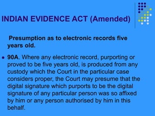INDIAN EVIDENCE ACT (Amended)
Presumption as to electronic records five
years old.
 90A. Where any electronic record, purporting or
proved to be five years old, is produced from any
custody which the Court in the particular case
considers proper, the Court may presume that the
digital signature which purports to be the digital
signature of any particular person was so affixed
by him or any person authorised by him in this
behalf.
 