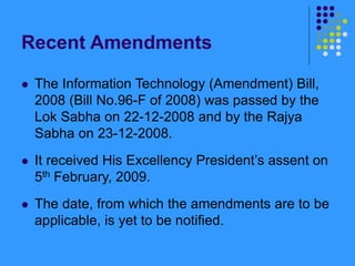 Recent Amendments
 The Information Technology (Amendment) Bill,
2008 (Bill No.96-F of 2008) was passed by the
Lok Sabha on 22-12-2008 and by the Rajya
Sabha on 23-12-2008.
 It received His Excellency President’s assent on
5th February, 2009.
 The date, from which the amendments are to be
applicable, is yet to be notified.
 
