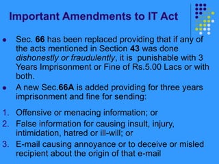 Important Amendments to IT Act
 Sec. 66 has been replaced providing that if any of
the acts mentioned in Section 43 was done
dishonestly or fraudulently, it is punishable with 3
Years Imprisonment or Fine of Rs.5.00 Lacs or with
both.
 A new Sec.66A is added providing for three years
imprisonment and fine for sending:
1. Offensive or menacing information; or
2. False information for causing insult, injury,
intimidation, hatred or ill-will; or
3. E-mail causing annoyance or to deceive or misled
recipient about the origin of that e-mail
 