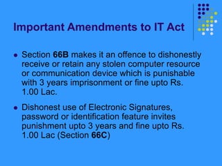 Important Amendments to IT Act
 Section 66B makes it an offence to dishonestly
receive or retain any stolen computer resource
or communication device which is punishable
with 3 years imprisonment or fine upto Rs.
1.00 Lac.
 Dishonest use of Electronic Signatures,
password or identification feature invites
punishment upto 3 years and fine upto Rs.
1.00 Lac (Section 66C)
 