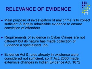 RELEVANCE OF EVIDENCE
 Main purpose of investigation of any crime is to collect
sufficient & legally admissible evidence to ensure
conviction of offenders.
 Requirements of evidence in Cyber Crimes are not
different but its nature has made collection of
Evidence a specialised job.
 Evidence Act & rules already in existence were
considered not sufficient; so IT Act, 2000 made
extensive changes in Indian Evidence Act, 1872
 