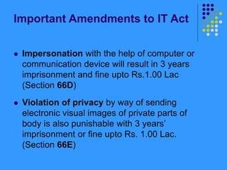 Important Amendments to IT Act
 Impersonation with the help of computer or
communication device will result in 3 years
imprisonment and fine upto Rs.1.00 Lac
(Section 66D)
 Violation of privacy by way of sending
electronic visual images of private parts of
body is also punishable with 3 years’
imprisonment or fine upto Rs. 1.00 Lac.
(Section 66E)
 