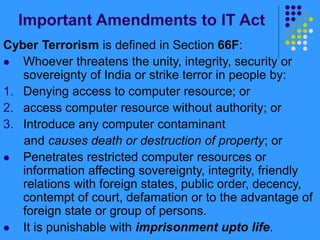 Important Amendments to IT Act
Cyber Terrorism is defined in Section 66F:
 Whoever threatens the unity, integrity, security or
sovereignty of India or strike terror in people by:
1. Denying access to computer resource; or
2. access computer resource without authority; or
3. Introduce any computer contaminant
and causes death or destruction of property; or
 Penetrates restricted computer resources or
information affecting sovereignty, integrity, friendly
relations with foreign states, public order, decency,
contempt of court, defamation or to the advantage of
foreign state or group of persons.
 It is punishable with imprisonment upto life.
 