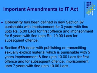 Important Amendments to IT Act
 Obscenity has been defined in new Section 67
punishable with imprisonment for 3 years with fine
upto Rs. 5.00 Lacs for first offence and imprisonment
for 5 years with fine upto Rs. 10.00 Lacs for
subsequent offence.
 Section 67A deals with publishing or transmitting
sexually explicit material which is punishable with 5
years imprisonment & fine upto 10.00 Lacs for first
offence and for subsequent offence, imprisonment
upto 7 years with fine upto 10.00 Lacs.
 