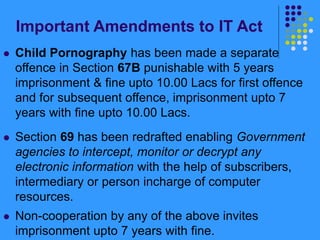 Important Amendments to IT Act
 Child Pornography has been made a separate
offence in Section 67B punishable with 5 years
imprisonment & fine upto 10.00 Lacs for first offence
and for subsequent offence, imprisonment upto 7
years with fine upto 10.00 Lacs.
 Section 69 has been redrafted enabling Government
agencies to intercept, monitor or decrypt any
electronic information with the help of subscribers,
intermediary or person incharge of computer
resources.
 Non-cooperation by any of the above invites
imprisonment upto 7 years with fine.
 
