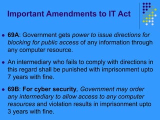 Important Amendments to IT Act
 69A: Government gets power to issue directions for
blocking for public access of any information through
any computer resource.
 An intermediary who fails to comply with directions in
this regard shall be punished with imprisonment upto
7 years with fine.
 69B: For cyber security, Government may order
any intermediary to allow access to any computer
resources and violation results in imprisonment upto
3 years with fine.
 