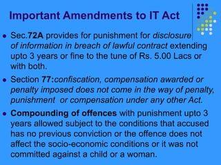 Important Amendments to IT Act
 Sec.72A provides for punishment for disclosure
of information in breach of lawful contract extending
upto 3 years or fine to the tune of Rs. 5.00 Lacs or
with both.
 Section 77:confiscation, compensation awarded or
penalty imposed does not come in the way of penalty,
punishment or compensation under any other Act.
 Compounding of offences with punishment upto 3
years allowed subject to the conditions that accused
has no previous conviction or the offence does not
affect the socio-economic conditions or it was not
committed against a child or a woman.
 