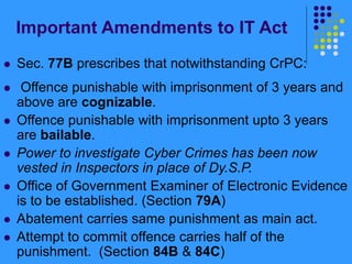 Important Amendments to IT Act
 Sec. 77B prescribes that notwithstanding CrPC:
 Offence punishable with imprisonment of 3 years and
above are cognizable.
 Offence punishable with imprisonment upto 3 years
are bailable.
 Power to investigate Cyber Crimes has been now
vested in Inspectors in place of Dy.S.P.
 Office of Government Examiner of Electronic Evidence
is to be established. (Section 79A)
 Abatement carries same punishment as main act.
 Attempt to commit offence carries half of the
punishment. (Section 84B & 84C)
 