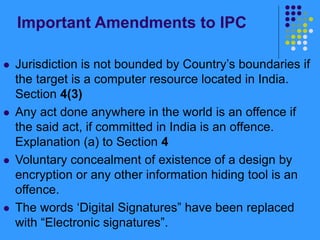 Important Amendments to IPC
 Jurisdiction is not bounded by Country’s boundaries if
the target is a computer resource located in India.
Section 4(3)
 Any act done anywhere in the world is an offence if
the said act, if committed in India is an offence.
Explanation (a) to Section 4
 Voluntary concealment of existence of a design by
encryption or any other information hiding tool is an
offence.
 The words ‘Digital Signatures” have been replaced
with “Electronic signatures”.
 