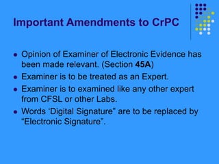 Important Amendments to CrPC
 Opinion of Examiner of Electronic Evidence has
been made relevant. (Section 45A)
 Examiner is to be treated as an Expert.
 Examiner is to examined like any other expert
from CFSL or other Labs.
 Words ‘Digital Signature” are to be replaced by
“Electronic Signature”.
 