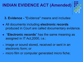 INDIAN EVIDENCE ACT (Amended)
3. Evidence - "Evidence" means and includes:
 All documents including electronic records
produced in Court are called documentary evidence.
 “Electronic records” has the same meaning as
assigned in IT Act,2000, i.e.:
 image or sound stored, received or sent in an
electronic form; or
 micro film or computer generated micro fiche;
 
