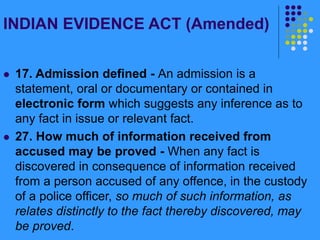 INDIAN EVIDENCE ACT (Amended)
 17. Admission defined - An admission is a
statement, oral or documentary or contained in
electronic form which suggests any inference as to
any fact in issue or relevant fact.
 27. How much of information received from
accused may be proved - When any fact is
discovered in consequence of information received
from a person accused of any offence, in the custody
of a police officer, so much of such information, as
relates distinctly to the fact thereby discovered, may
be proved.
 