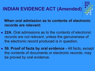 INDIAN EVIDENCE ACT (Amended)
When oral admission as to contents of electronic
records are relevant:
 22A. Oral admissions as to the contents of electronic
records are not relevant, unless the genuineness of
the electronic record produced is in question.
 59. Proof of facts by oral evidence - All facts, except
the contents of documents or electronic records, may
be proved by oral evidence.
 