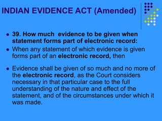 INDIAN EVIDENCE ACT (Amended)
 39. How much evidence to be given when
statement forms part of electronic record:
 When any statement of which evidence is given
forms part of an electronic record, then
 Evidence shall be given of so much and no more of
the electronic record, as the Court considers
necessary in that particular case to the full
understanding of the nature and effect of the
statement, and of the circumstances under which it
was made.
 