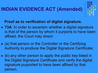 INDIAN EVIDENCE ACT (Amended)
Proof as to verification of digital signature.
 73A. In order to ascertain whether a digital signature
is that of the person by whom it purports to have been
affixed, the Court may direct-
 (a) that person or the Controller or the Certifying
Authority to produce the Digital Signature Certificate;
 (b) any other person to apply the public key listed in
the Digital Signature Certificate and verify the digital
signature purported to have been affixed by that
person.
 