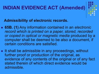 INDIAN EVIDENCE ACT (Amended)
Admissibility of electronic records.
 65B. (1) Any information contained in an electronic
record which is printed on a paper, stored, recorded
or copied in optical or magnetic media produced by a
computer shall be deemed to be also a document, if
certain conditions are satisfied.
 It shall be admissible in any proceedings, without
further proof or production of the original, as
evidence of any contents of the original or of any fact
stated therein of which direct evidence would be
admissible.
 