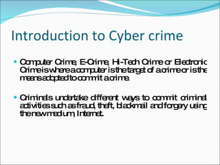Introduction to Cyber crime Computer Crime, E-Crime, Hi-Tech Crime or Electronic Crime is where a computer is the target of a crime or is the means adopted to commit a crime.  Criminals undertake different ways to commit criminal activities such as fraud, theft, blackmail and forgery using the new medium, Internet. 