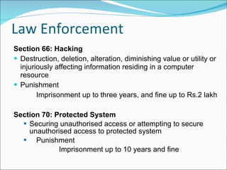 Law Enforcement Section 66: Hacking Destruction, deletion, alteration, diminishing value or utility or injuriously affecting information residing in a computer resource Punishment Imprisonment up to three years, and fine up to Rs.2 lakh Section 70: Protected System Securing unauthorised access or attempting to secure unauthorised access to protected system Punishment Imprisonment up to 10 years and fine 
