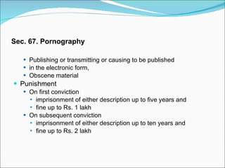 Sec. 67. Pornography Publishing or transmitting or causing to be published  in the electronic form,  Obscene material Punishment On first conviction  imprisonment of either description up to five years and  fine up to Rs. 1 lakh On subsequent conviction  imprisonment of either description up to ten years and  fine up to Rs. 2 lakh 