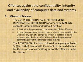 Offenses against the confidentiality, integrity
 and availability of computer data and systems
5. Misuse of Devices.
   o The use, PRODUCTION, SALE, PROCUREMENT,
     IMPORTATION, DISTRIBUTION or otherwise MAKING
     available intentionally and without right, of:
      o   A device for the purpose of committing any of the offenses
      o   A computer password, access code, or similar data by which the
          whole or any part of a computer system is capable of being
          accessed with the intent that it be used for the purpose of
          committing any of the offenses under this Act;
  o   The POSSESSION of an item referred to in paragraphs (a),
      5(i)(aa) or(bb) herein with the intent to use said devices
      for the purpose of committing any of the offenses under
      this section
 
