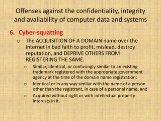 Offenses against the confidentiality, integrity
 and availability of computer data and systems
6. Cyber-squatting
  o The ACQUISITION OF A DOMAIN name over the
    internet in bad faith to profit, mislead, destroy
    reputation, and DEPRIVE OTHERS FROM
    REGISTERING THE SAME.
    o   Similar, identical, or confusingly similar to an existing
        trademark registered with the appropriate government
        agency at the time of the domain name registration:
    o   Identical or in any way similar with the name of a person
        other than the registrant, in case of a personal name; and
    o   Acquired without right or with intellectual property
        interests in it.
 