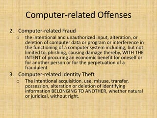 Computer-related Offenses
2. Computer-related Fraud
  o   the intentional and unauthorized input, alteration, or
      deletion of computer data or program or interference in
      the functioning of a computer system including, but not
      limited to, phishing, causing damage thereby, WITH THE
      INTENT of procuring an economic benefit for oneself or
      for another person or for the perpetuation of a
      fraudulent
3. Computer-related Identity Theft
  o   The intentional acquisition, use, misuse, transfer,
      possession, alteration or deletion of identifying
      information BELONGING TO ANOTHER, whether natural
      or juridical, without right.
 