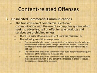 Content-related Offenses
3. Unsolicited Commercial Communications
  o   The transmission of commercial electronic
      communication with the use of a computer system which
      seeks to advertise, sell or offer for sale products and
      services are prohibited unless:
      o   There is a prior affirmative consent from the recipient; or
      o   The following conditions are present:
          o   The commercial electronic communication contains a simple, valid and
              reliable way for the recipient to reject receipt of further commercial
              electronic communication from the same source, also referred to as
              opt-out;
          o   The commercial electronic communication does not purposely disguise
              the source of the electronic message; and
          o   The commercial electronic communication does not purposely include
              misleading information in any part of the message in order to induce
              the recipients to read the message.
 
