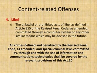 Content-related Offenses
4. Libel
  o The unlawful or prohibited acts of libel as defined in
    Article 355 of the Revised Penal Code, as amended,
    committed through a computer system or any other
    similar means which may be devised in the future.

  All crimes defined and penalized by the Revised Penal
 Code, as amended, and special criminal laws committed
     by, through and with the use of information and
  communications technologies shall be covered by the
             relevant provisions of this Act.20
 