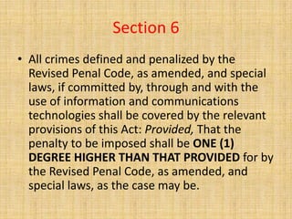 Section 6
• All crimes defined and penalized by the
  Revised Penal Code, as amended, and special
  laws, if committed by, through and with the
  use of information and communications
  technologies shall be covered by the relevant
  provisions of this Act: Provided, That the
  penalty to be imposed shall be ONE (1)
  DEGREE HIGHER THAN THAT PROVIDED for by
  the Revised Penal Code, as amended, and
  special laws, as the case may be.
 